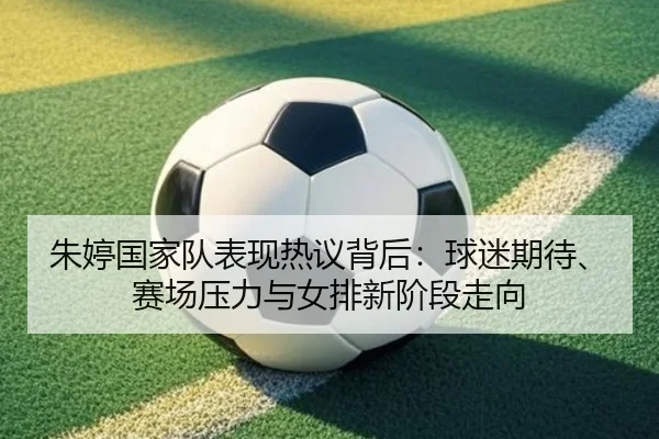 朱婷国家队表现热议背后：球迷期待、赛场压力与女排新阶段走向